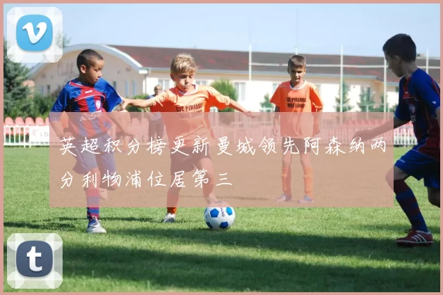 英超积分榜更新曼城领先阿森纳两分利物浦位居第三