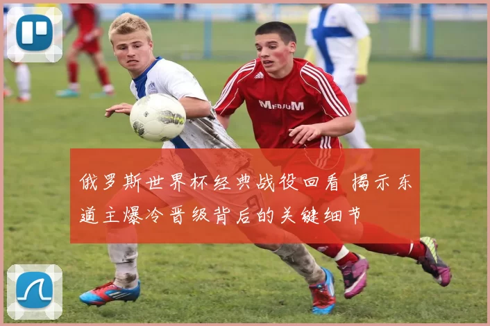 俄罗斯世界杯经典战役回看 揭示东道主爆冷晋级背后的关键细节