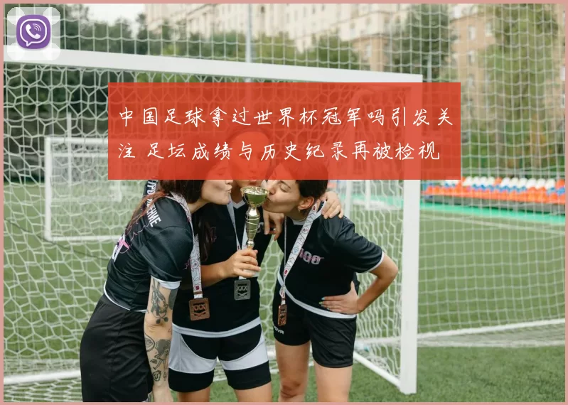 中国足球拿过世界杯冠军吗引发关注 足坛成绩与历史纪录再被检视