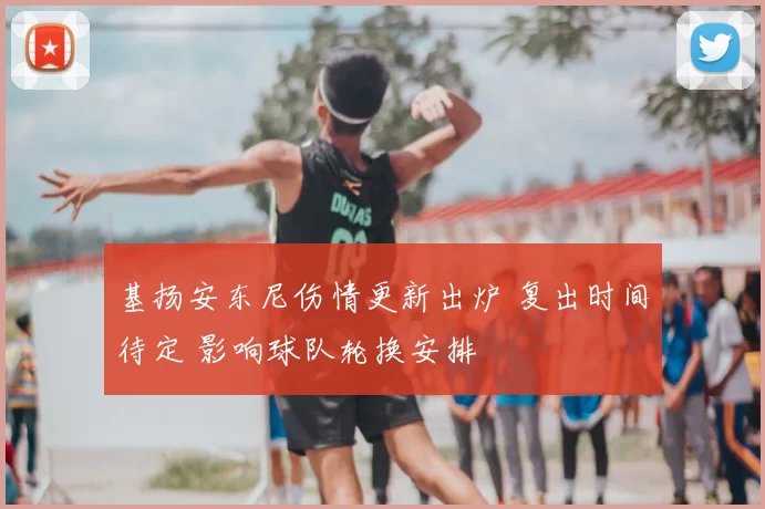 基扬安东尼伤情更新出炉 复出时间待定 影响球队轮换安排