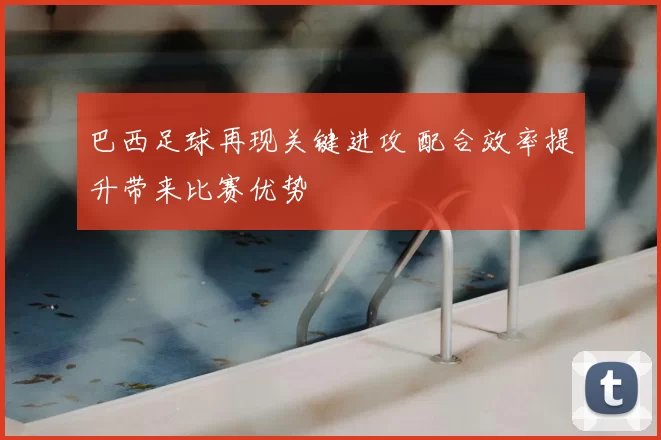 巴西足球再现关键进攻 配合效率提升带来比赛优势