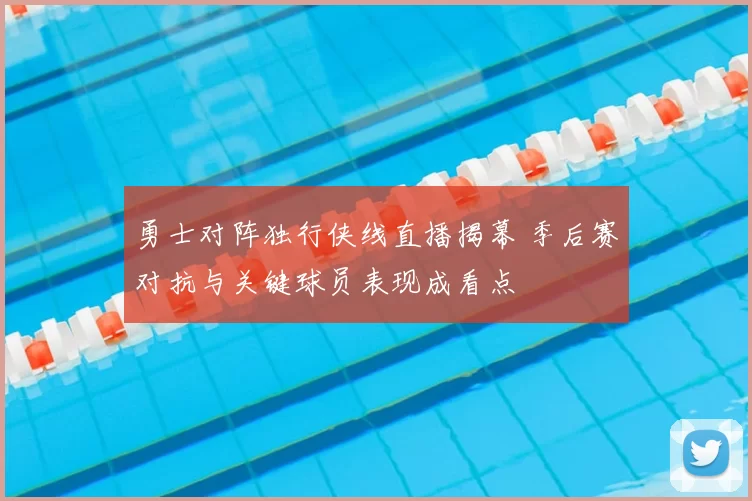 勇士对阵独行侠线直播揭幕 季后赛对抗与关键球员表现成看点