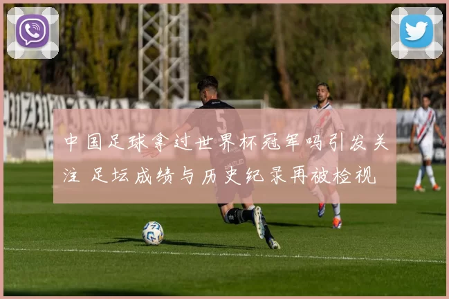 中国足球拿过世界杯冠军吗引发关注 足坛成绩与历史纪录再被检视
