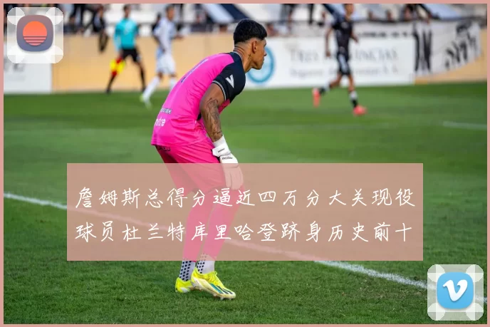 詹姆斯总得分逼近四万分大关现役球员杜兰特库里哈登跻身历史前十