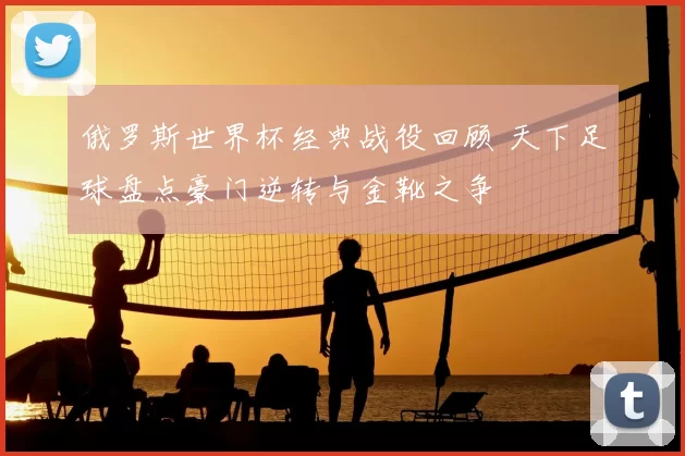 俄罗斯世界杯经典战役回顾 天下足球盘点豪门逆转与金靴之争