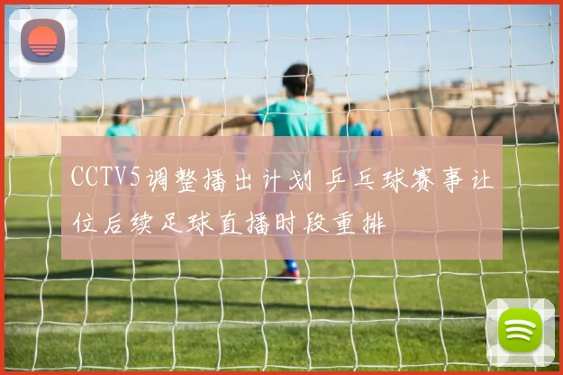 CCTV5调整播出计划 乒乓球赛事让位后续足球直播时段重排