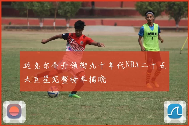 迈克尔乔丹领衔九十年代NBA二十五大巨星完整榜单揭晓