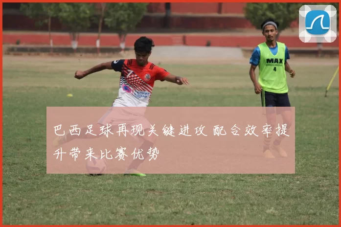 巴西足球再现关键进攻 配合效率提升带来比赛优势