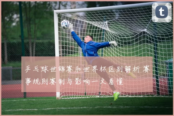 乒乓球世锦赛和世界杯区别解析 赛事规则赛制与影响一文看懂
