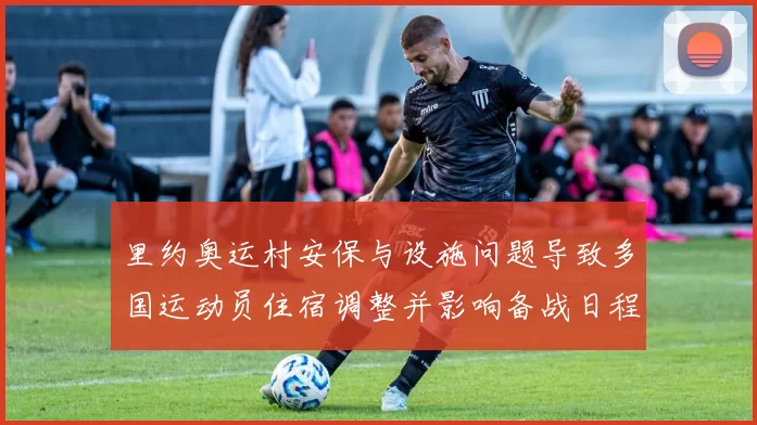 里约奥运村安保与设施问题导致多国运动员住宿调整并影响备战日程