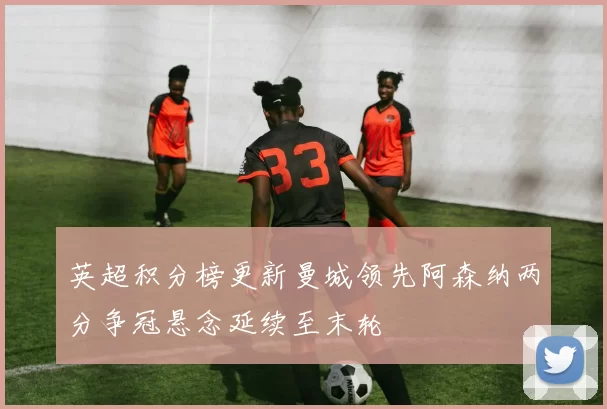 英超积分榜更新曼城领先阿森纳两分争冠悬念延续至末轮