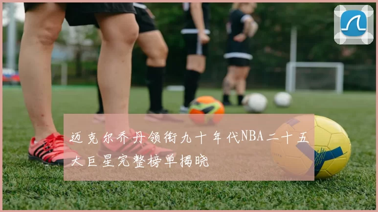 迈克尔乔丹领衔九十年代NBA二十五大巨星完整榜单揭晓