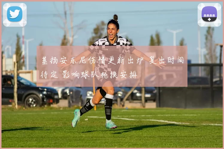 基扬安东尼伤情更新出炉 复出时间待定 影响球队轮换安排