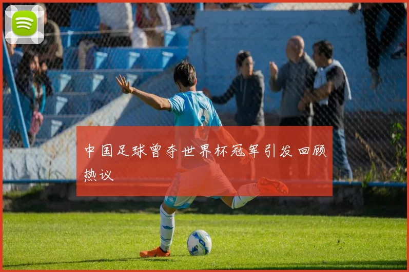 中国足球曾夺世界杯冠军引发回顾热议