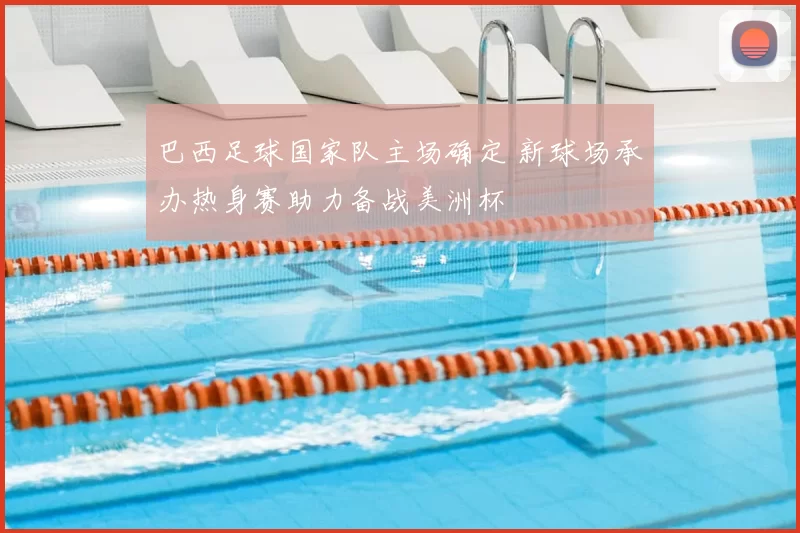 巴西足球国家队主场确定 新球场承办热身赛助力备战美洲杯