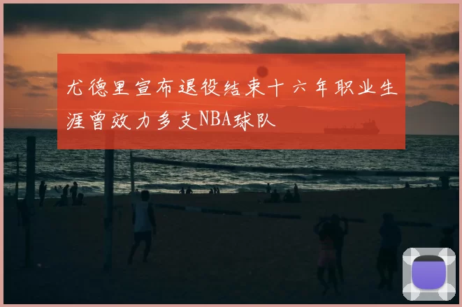 尤德里宣布退役结束十六年职业生涯曾效力多支NBA球队