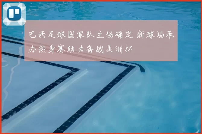 巴西足球国家队主场确定 新球场承办热身赛助力备战美洲杯