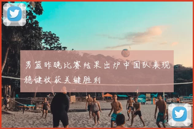 男篮昨晚比赛结果出炉中国队表现稳健收获关键胜利