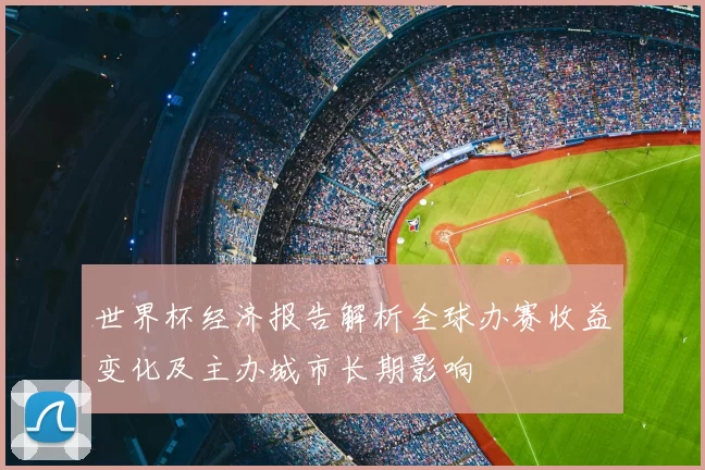 世界杯经济报告解析全球办赛收益变化及主办城市长期影响