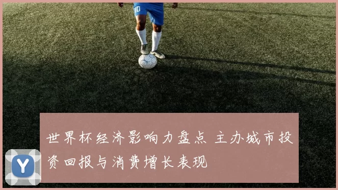 世界杯经济影响力盘点 主办城市投资回报与消费增长表现