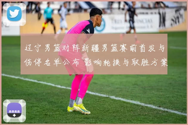 辽宁男篮对阵新疆男篮赛前首发与伤停名单公布 影响轮换与取胜方案