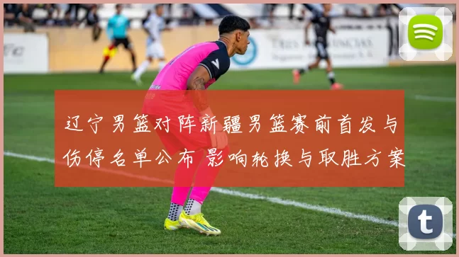 辽宁男篮对阵新疆男篮赛前首发与伤停名单公布 影响轮换与取胜方案