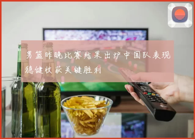 男篮昨晚比赛结果出炉中国队表现稳健收获关键胜利