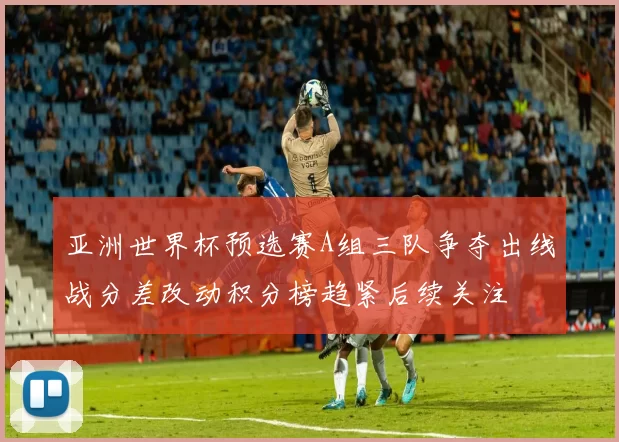 亚洲世界杯预选赛A组三队争夺出线战分差改动积分榜趋紧后续关注