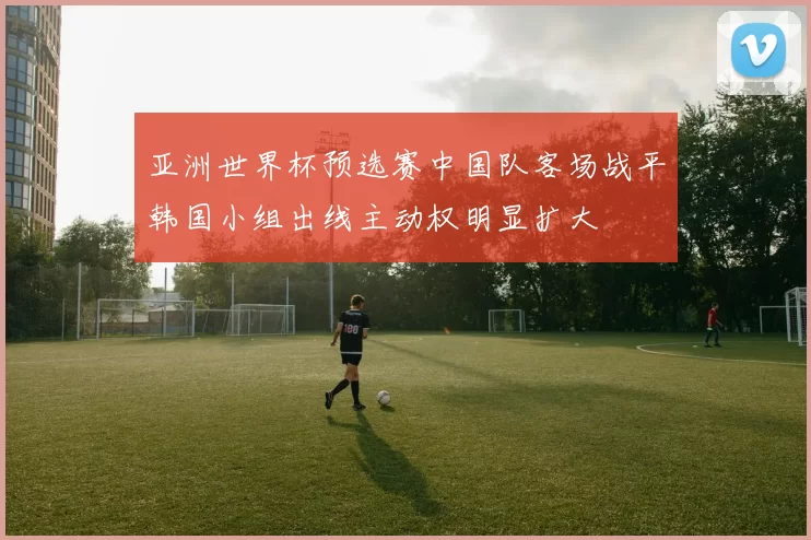 亚洲世界杯预选赛中国队客场战平韩国小组出线主动权明显扩大