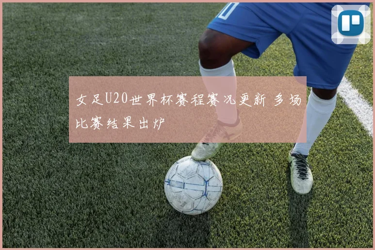女足U20世界杯赛程赛况更新 多场比赛结果出炉